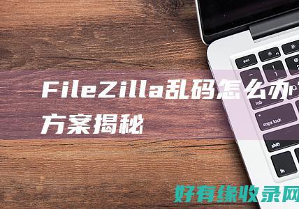 FileZilla乱码怎么办？解决方案揭秘 (filezilla是什么软件)