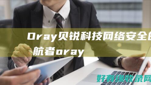 Oray贝锐科技：网络安全的领航者 (oray贝锐工作怎么样)