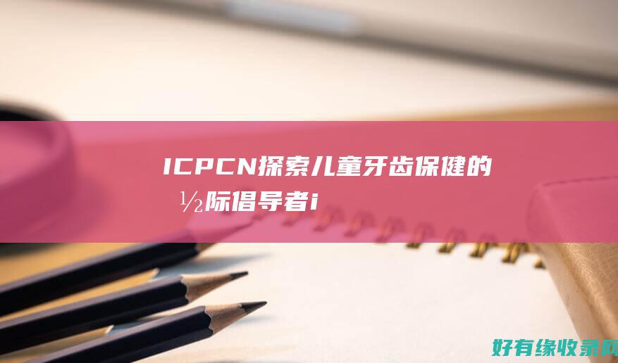 ICPCN：探索儿童牙齿保健的国际倡导者 (icpc女生赛)