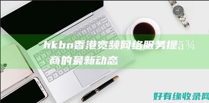 hkbn：香港宽频网络服务提供商的最新动态 (hkbn香港宽频客服电话)