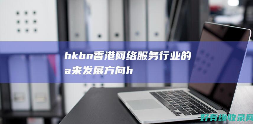 hkbn：香港网络服务行业的未来发展方向 (hkbn香港宽频客服电话)