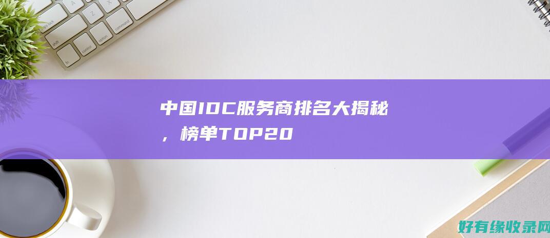 中国IDC服务商排名大揭秘，榜单TOP20 (中国idc服务商排名)