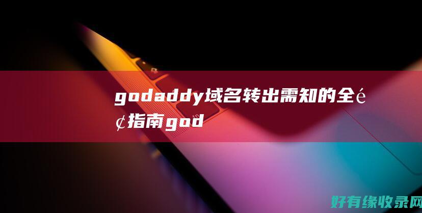 godaddy域名转出需知的全面指南 (godaddy中国)