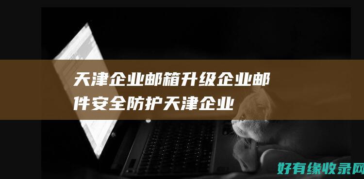 天津企业邮箱：升级企业邮件安全防护 (天津企业邮箱官网)