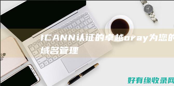ICANN 认证的卓越：oray 为您的域名管理提供安心保障 (ICANN认证的中国企业注册商)