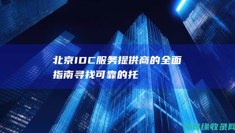北京 IDC 服务提供商的全面指南：寻找可靠的托管解决方案 (北京idc服务商)