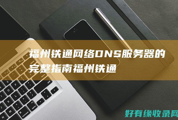 福州铁通网络DNS服务器的完整指南 (福州铁通网络怎么样)