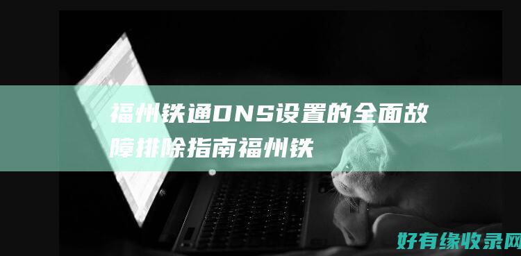 福州铁通DNS设置的全面故障排除指南 (福州铁通电话号码多少)