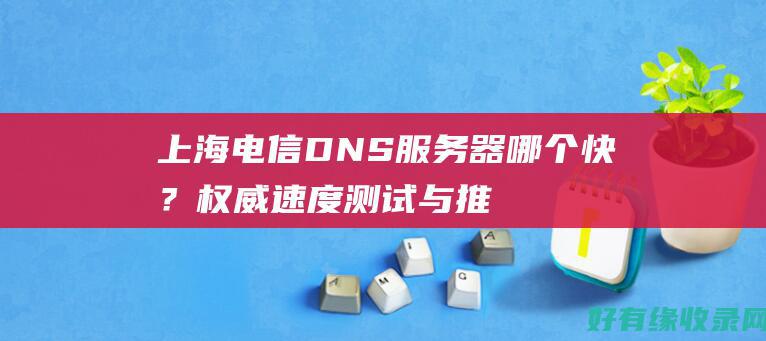 上海电信 DNS 服务器哪个快？权威速度测试与推荐 (上海电信dns地址)