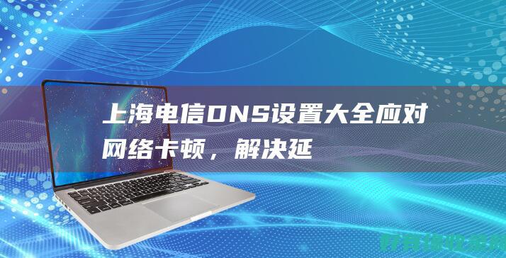 上海电信 DNS 设置大全：应对网络卡顿，解决延迟难题 (上海电信dns地址)