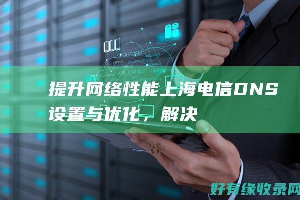提升网络性能！上海电信 DNS 设置与优化，解决常见连接问题 (提升网络性能的方法)