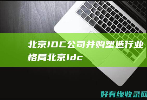 北京 IDC公司并购：塑造行业格局 (北京idc公司 上市)