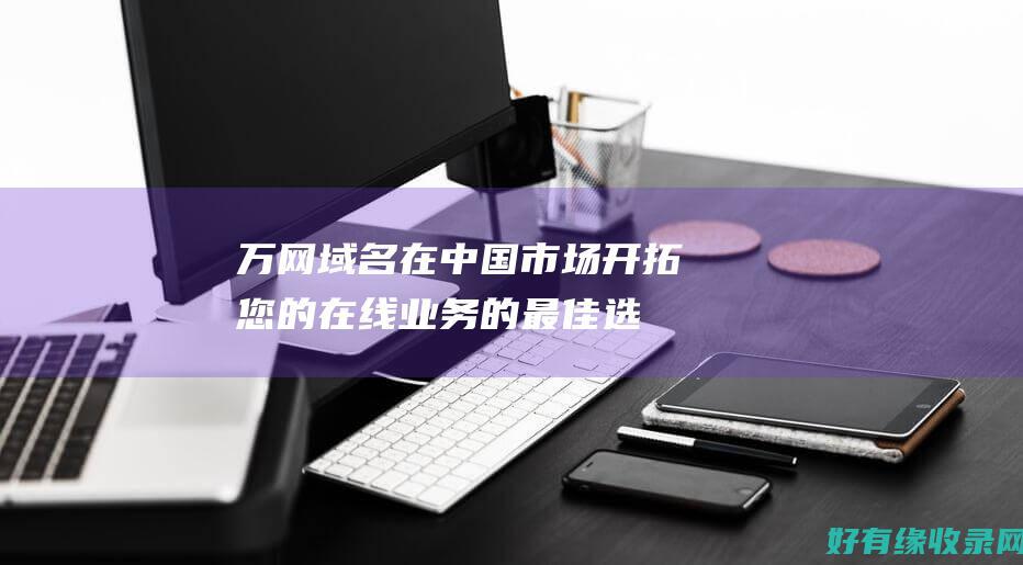 万网域名：在中国市场开拓您的在线业务的最佳选择 (万网域名是什么意思)