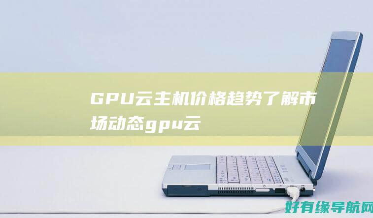 GPU 云主机价格趋势：了解市场动态 (gpu云主机是什么)
